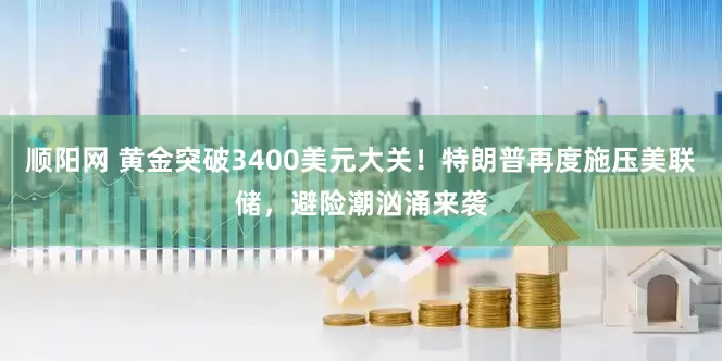 顺阳网 黄金突破3400美元大关！特朗普再度施压美联储，避险潮汹涌来袭