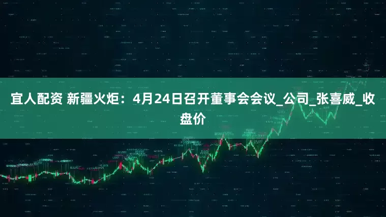 宜人配资 新疆火炬：4月24日召开董事会会议_公司_张喜威_收盘价