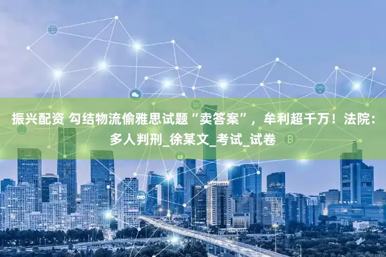 振兴配资 勾结物流偷雅思试题“卖答案”，牟利超千万！法院：多人判刑_徐某文_考试_试卷