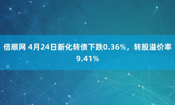 倍顺网 4月24日新化转债下跌0.36%，转股溢价率9.41%