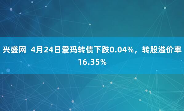 兴盛网  4月24日爱玛转债下跌0.04%，转股溢价率16.35%