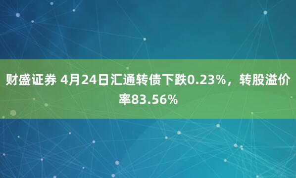 财盛证券 4月24日汇通转债下跌0.23%，转股溢价率83.56%