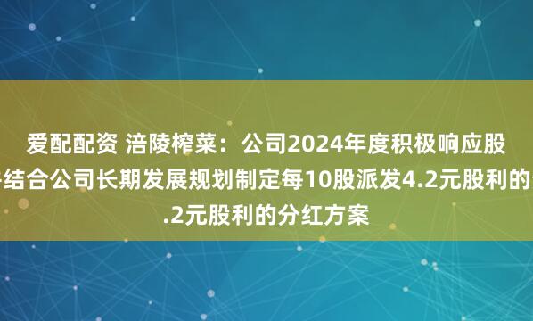 爱配配资 涪陵榨菜：公司2024年度积极响应股东诉求并结合公司长期发展规划制定每10股派发4.2元股利的分红方案