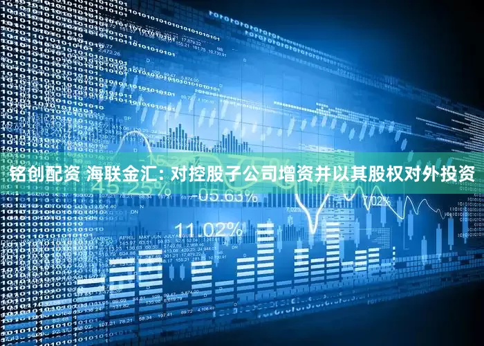铭创配资 海联金汇: 对控股子公司增资并以其股权对外投资