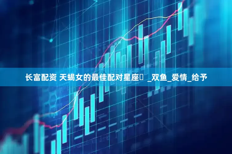 长富配资 天蝎女的最佳配对星座​_双鱼_爱情_给予