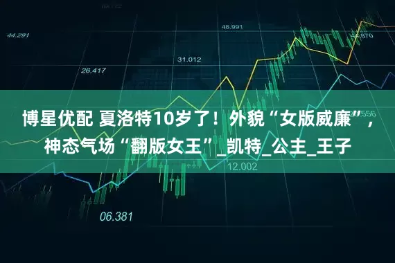 博星优配 夏洛特10岁了！外貌“女版威廉”，神态气场“翻版女王”_凯特_公主_王子
