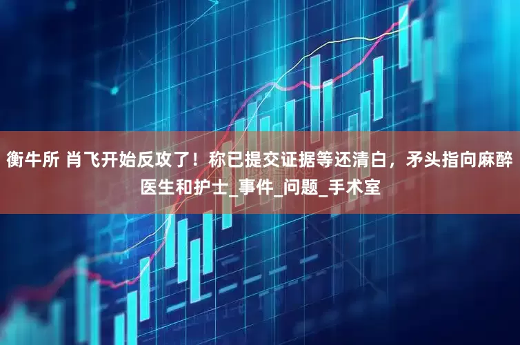 衡牛所 肖飞开始反攻了！称已提交证据等还清白，矛头指向麻醉医生和护士_事件_问题_手术室