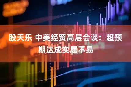 股天乐 中美经贸高层会谈：超预期达成实属不易