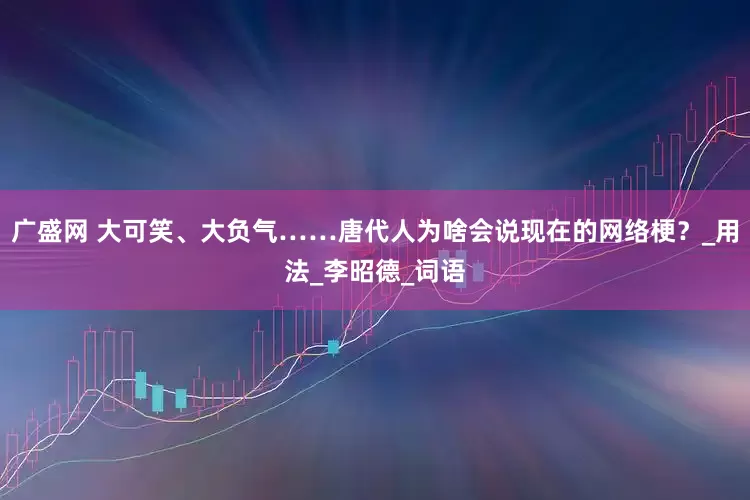 广盛网 大可笑、大负气……唐代人为啥会说现在的网络梗？_用法_李昭德_词语