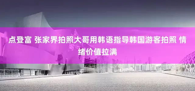 点登富 张家界拍照大哥用韩语指导韩国游客拍照 情绪价值拉满