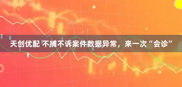 天创优配 不捕不诉案件数据异常，来一次“会诊”