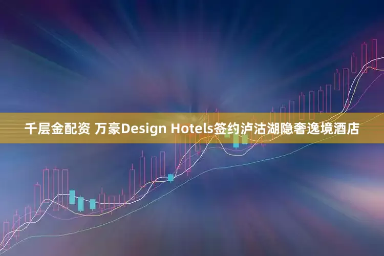 千层金配资 万豪Design Hotels签约泸沽湖隐奢逸境酒店