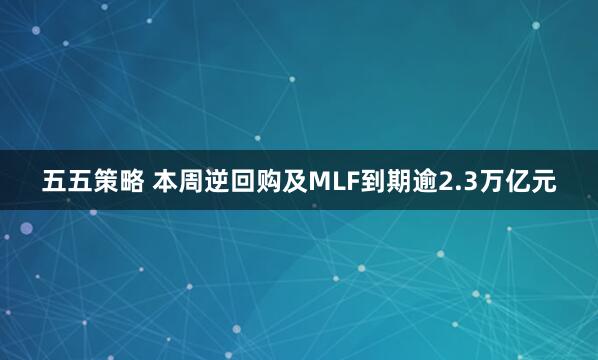 五五策略 本周逆回购及MLF到期逾2.3万亿元