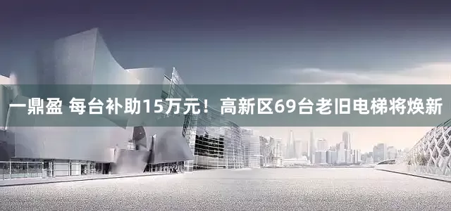 一鼎盈 每台补助15万元！高新区69台老旧电梯将焕新