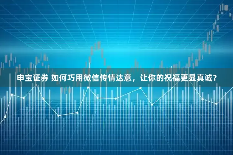 申宝证券 如何巧用微信传情达意，让你的祝福更显真诚？