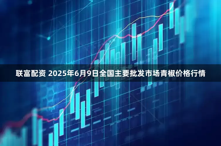 联富配资 2025年6月9日全国主要批发市场青椒价格行情