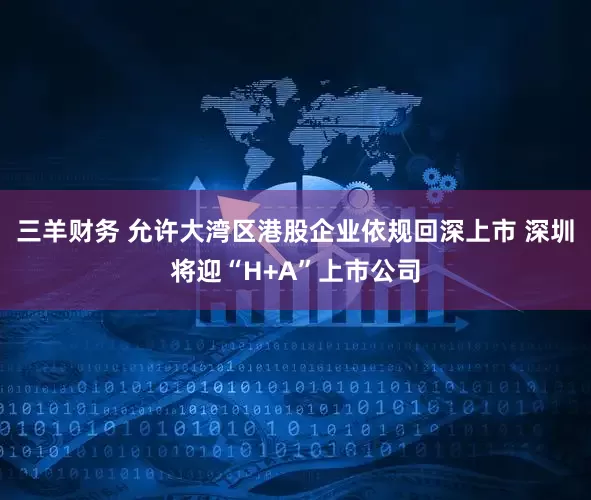 三羊财务 允许大湾区港股企业依规回深上市 深圳将迎“H+A”上市公司