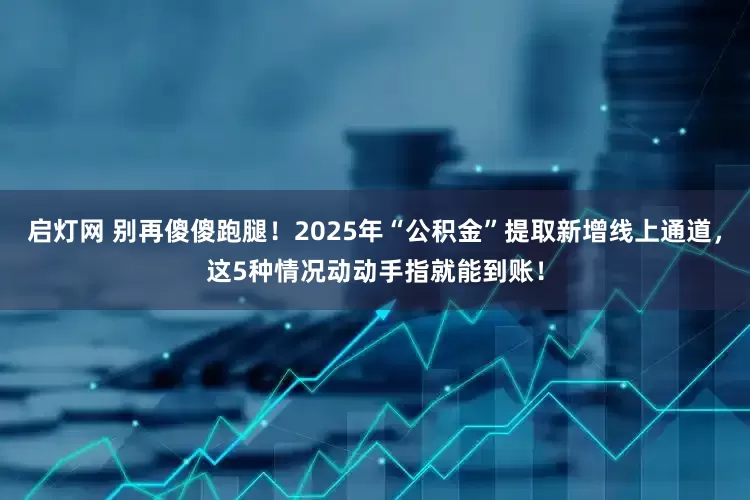 启灯网 别再傻傻跑腿!2025年“公积金”提取新增线上通道,这5种情况动动手指就能到账!