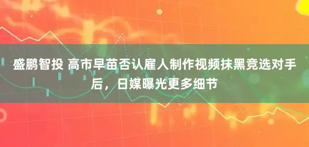 盛鹏智投 高市早苗否认雇人制作视频抹黑竞选对手后，日媒曝光更多细节