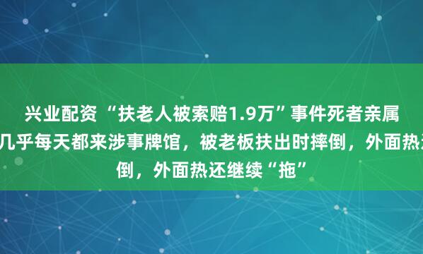 兴业配资 “扶老人被索赔1.9万”事件死者亲属发声:老人几乎每天都来涉事牌馆,被老板扶出时摔倒,外面热还继续“拖”